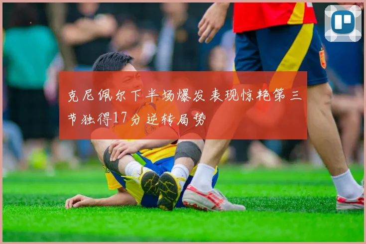 克尼佩尔下半场爆发表现惊艳第三节独得17分逆转局势