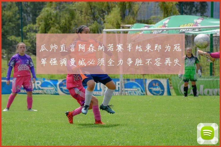 瓜帅直言阿森纳若赛季结束即为冠军强调曼城必须全力争胜不容再失分