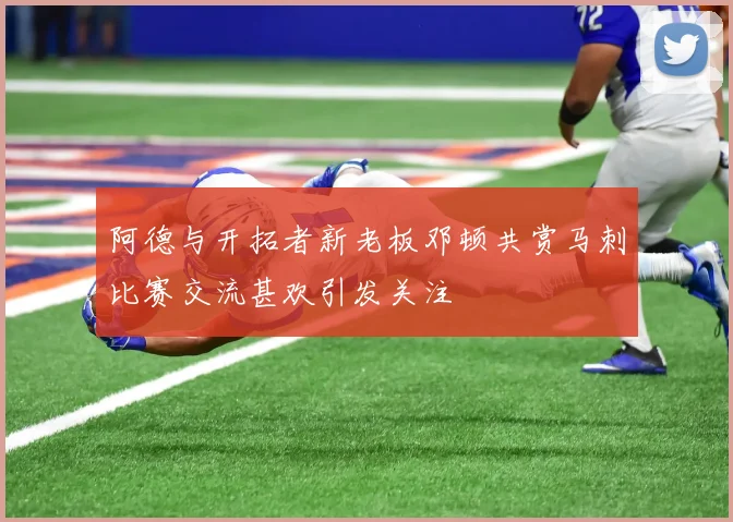 阿德与开拓者新老板邓顿共赏马刺比赛交流甚欢引发关注