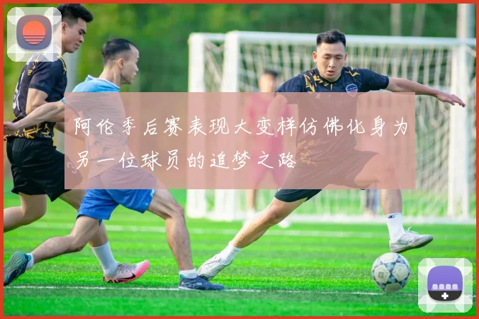 阿伦季后赛表现大变样仿佛化身为另一位球员的追梦之路
