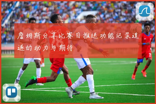 詹姆斯分享比赛日推送功能记录追逐的动力与期待