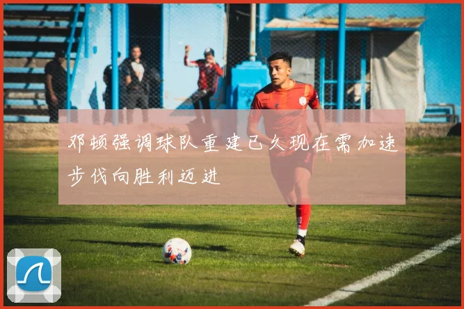邓顿强调球队重建已久现在需加速步伐向胜利迈进