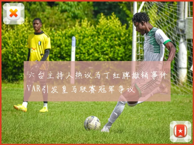 六台主持人热议马丁红牌撤销事件VAR引发皇马联赛冠军争议