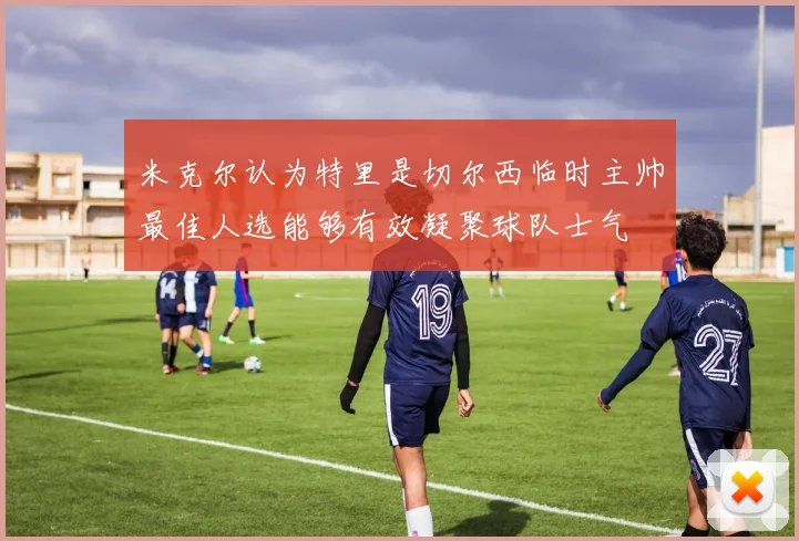 米克尔认为特里是切尔西临时主帅最佳人选能够有效凝聚球队士气
