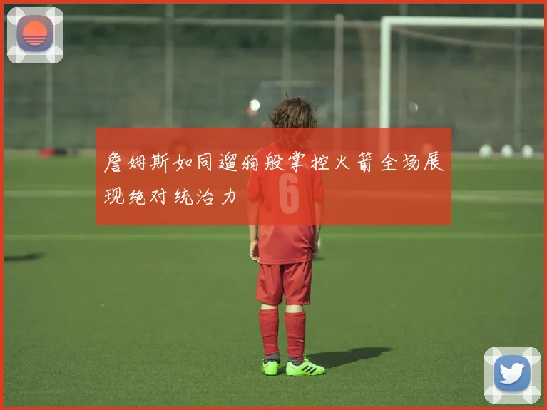 詹姆斯如同遛狗般掌控火箭全场展现绝对统治力