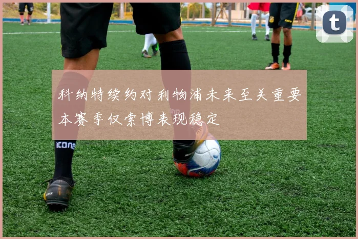 科纳特续约对利物浦未来至关重要本赛季仅索博表现稳定