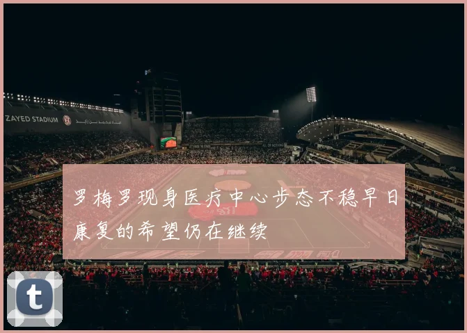 罗梅罗现身医疗中心步态不稳早日康复的希望仍在继续