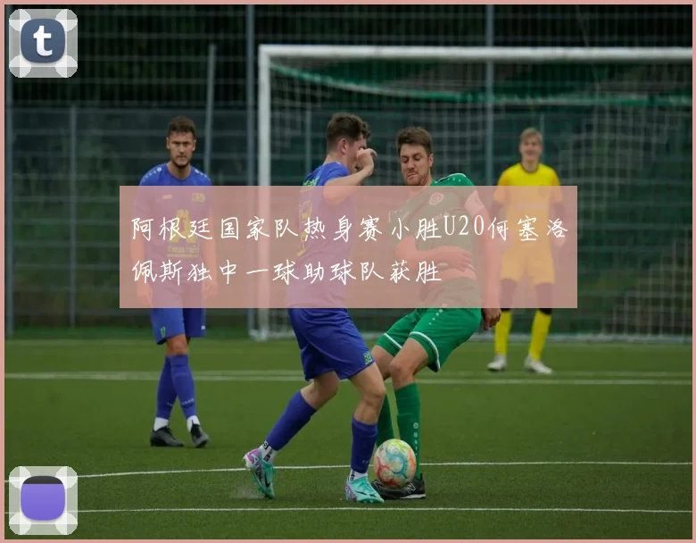 阿根廷国家队热身赛小胜U20何塞洛佩斯独中一球助球队获胜