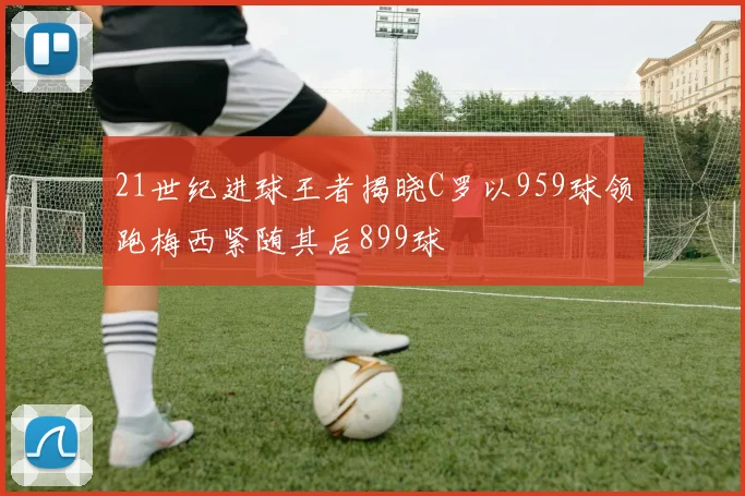 21世纪进球王者揭晓C罗以959球领跑梅西紧随其后899球