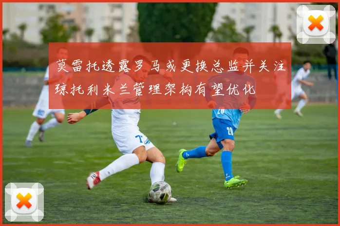 莫雷托透露罗马或更换总监并关注琼托利米兰管理架构有望优化