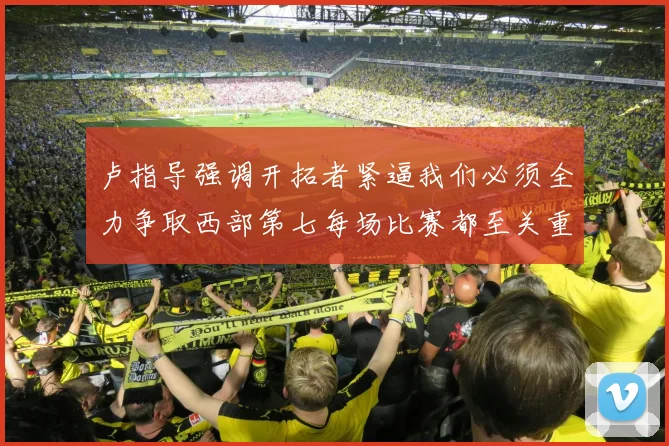 卢指导强调开拓者紧逼我们必须全力争取西部第七每场比赛都至关重要