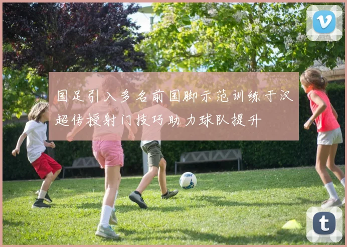 国足引入多名前国脚示范训练于汉超传授射门技巧助力球队提升