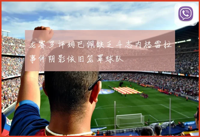 龙赛罗评姆巴佩缺乏斗志内格雷拉事件阴影依旧笼罩球队