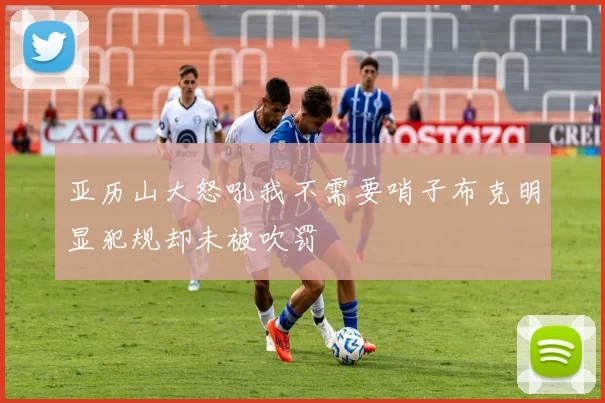 亚历山大怒吼我不需要哨子布克明显犯规却未被吹罚