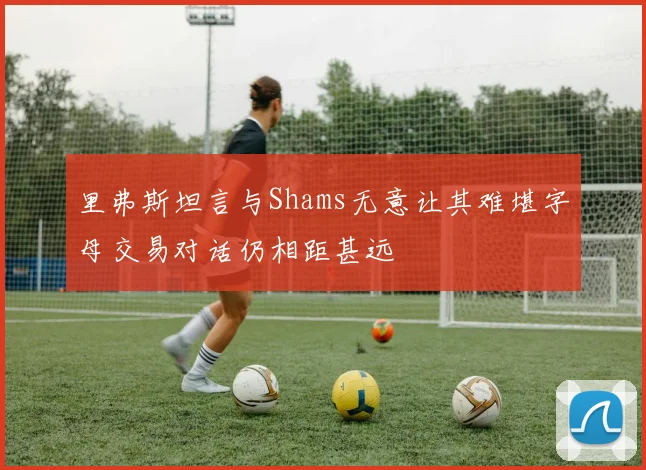 里弗斯坦言与Shams无意让其难堪字母交易对话仍相距甚远