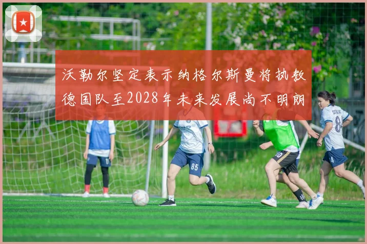 沃勒尔坚定表示纳格尔斯曼将执教德国队至2028年未来发展尚不明朗