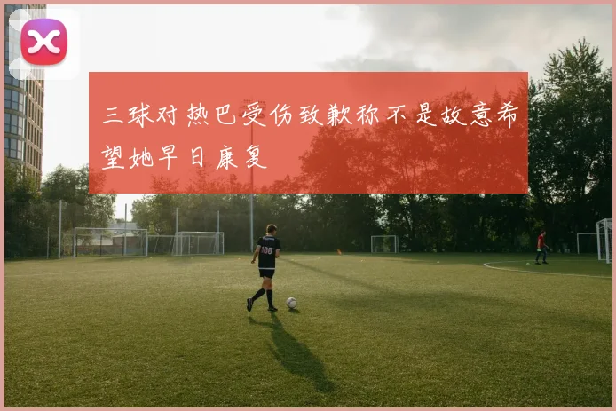 三球对热巴受伤致歉称不是故意希望她早日康复