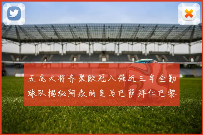 五虎大将齐聚欧冠八强近三年全勤球队揭秘阿森纳皇马巴萨拜仁巴黎的辉煌历程