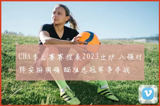 CBA季后赛赛程表2023出炉 八强对阵安排明确 瞄准总冠军争夺战